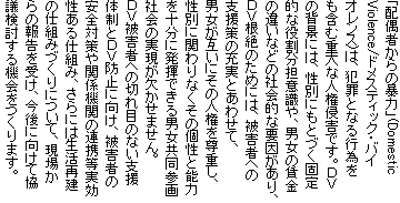 �u�z��҂���̖\�́v(Domestic
Violence/�h���X�e�B�b�N�E�o�C
�I�����X)�́A�ƍ߂ƂȂ�s�ׂ�
���܂ޏd��Ȑl���N�Q�ł��B�c�u
�̔w�i�ɂ́A���ʂɂ��ƂÂ��Œ�
�I�Ȗ������S�ӎ���A�j���̒���
�̈Ⴂ�Ȃǂ̎Љ�I�ȗv��������A
�c�u����̂��߂ɂ́A��Q�҂ւ�
�x����̏[���Ƃ��킹�āA
�j�����݂��ɂ��̐l���𑸏d���A
���ʂɊւ��Ȃ����̌��Ɣ\��
���\���ɔ����ł���j�������Q��
�Љ�̎������������܂���B
�c�u��Q�҂ւ̐؂�ڂ̂Ȃ��x��
�̐��Ƃc�u�h�~�Ɍ����A��Q�҂�
���S�΍��֌W�@�ւ̘A�g������
������d�g�݁A����ɂ͐����Č�
�̎d�g�݂Â���ɂ��āA���ꂩ
��̕񍐂��󂯁A����Ɍ����ċ�
�c��������@�������܂��B